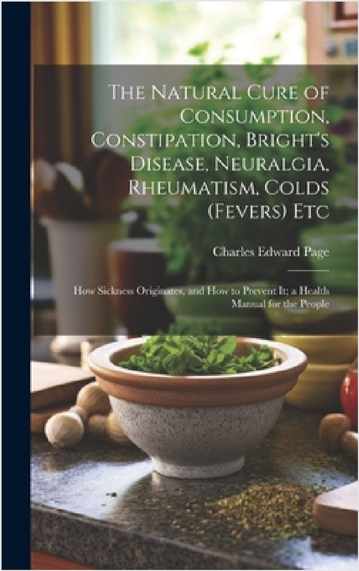 The Natural Cure of Consumption, Constipation, Bright's Disease, Neuralgia, Rheumatism, Colds (Fevers) Etc: How Sickness Originates, and How to Preven by Charles Edward Page