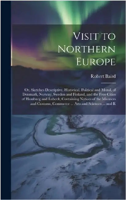 Visit to Northern Europe: Or, Sketches Descriptive, Historical, Political and Moral, of Denmark, Norway, Sweden and Finland, and the Free Cities by Baird, Robert