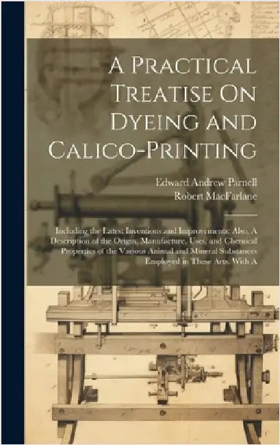 A Practical Treatise On Dyeing and Calico-Printing; Including the Latest Inventions and Improvements; Also, A Description of the Origin, Manufacture, by Parnell, Edward Andrew
