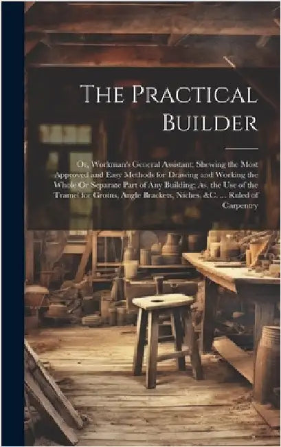 The Practical Builder: Or, Workman's General Assistant; Shewing the Most Approved and Easy Methods for Drawing and Working the Whole Or Separ by Anonymous