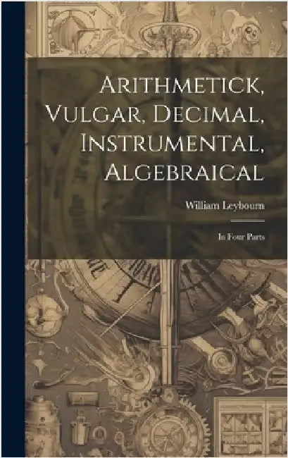 Arithmetick, Vulgar, Decimal, Instrumental, Algebraical: In Four Parts by Leybourn, William