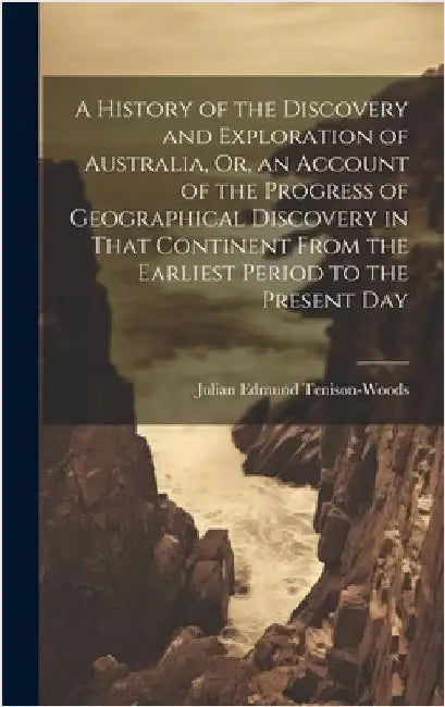 A History of the Discovery and Exploration of Australia, Or, an Account of the Progress of Geographical Discovery in That Continent From the Earliest by Tenison-Woods, Julian Edmund