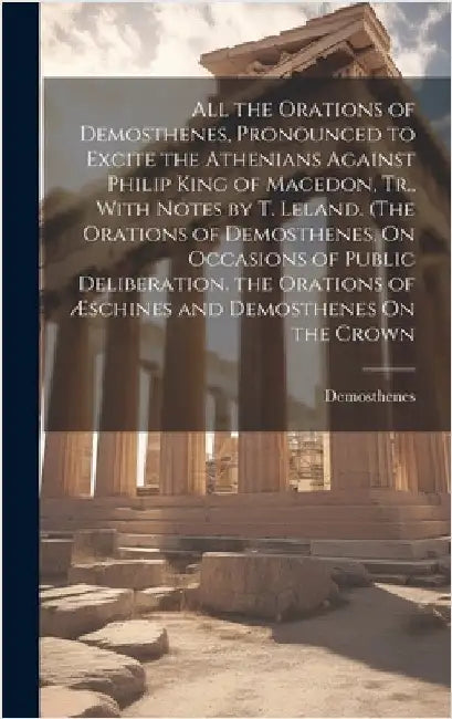 All the Orations of Demosthenes, Pronounced to Excite the Athenians Against Philip King of Macedon, Tr., With Notes by T. Leland. (The Orations of Dem by Demosthenes