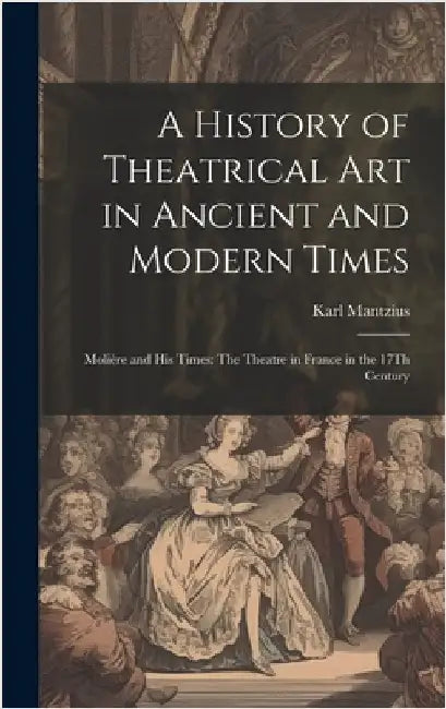 A History of Theatrical Art in Ancient and Modern Times: Molière and His Times: The Theatre in France in the 17Th Century by Mantzius, Karl