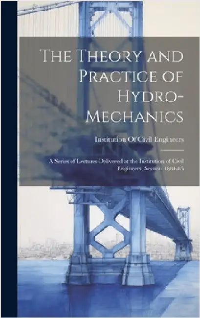 The Theory and Practice of Hydro-Mechanics: A Series of Lectures Delivered at the Institution of Civil Engineers, Session 1884-85 by Institution of Civil Engineers (Great