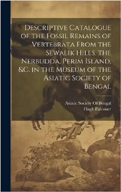 Descriptive Catalogue of the Fossil Remains of Vertebrata From the Sewalik Hills, the Nerbudda, Perim Island, &c. in the Museum of the Asiatic Society by Asiatic Society of Bengal