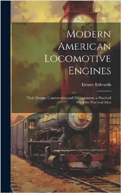 Modern American Locomotive Engines: Their Design, Construction and Management. a Practical Work for Practical Men by Edwards, Emory