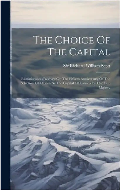 The Choice Of The Capital: Reminiscences Revived On The Fiftieth Anniversary Of The Selection Of Ottawa As The Capital Of Canada By Her Late Majesty by Sir Richard William Scott