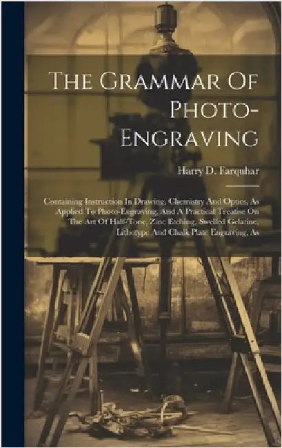 The Grammar Of Photo-engraving: Containing Instruction In Drawing, Chemistry And Optics, As Applied To Photo-engraving, And A Practical Treatise On Th by Farquhar, Harry D.