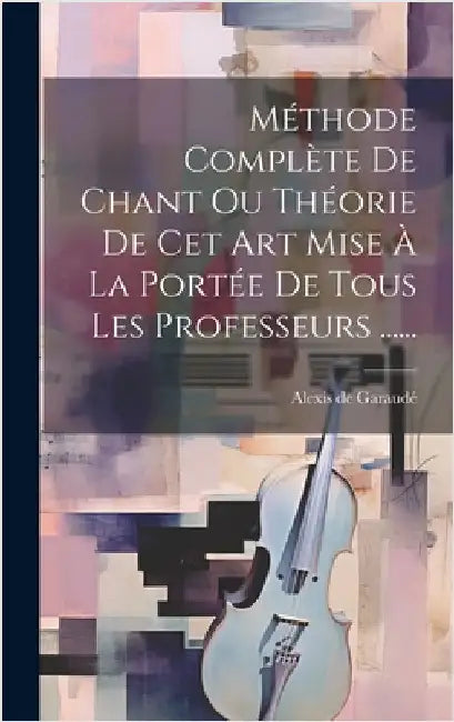Méthode Complète De Chant Ou Théorie De Cet Art Mise À La Portée De Tous Les Professeurs ...... by Garaudé, Alexis de