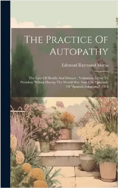 The Practice Of Autopathy: The Law Of Health And Disease: Volunteer-letter To President Wilson During The World War And The Epidemic Of "spanish by Moras, Edmond Raymond