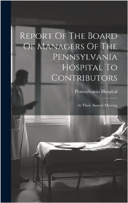 Report Of The Board Of Managers Of The Pennsylvania Hospital To Contributors: At Their Annual Meeting by Pennsylvania Hospital (Philadelphia