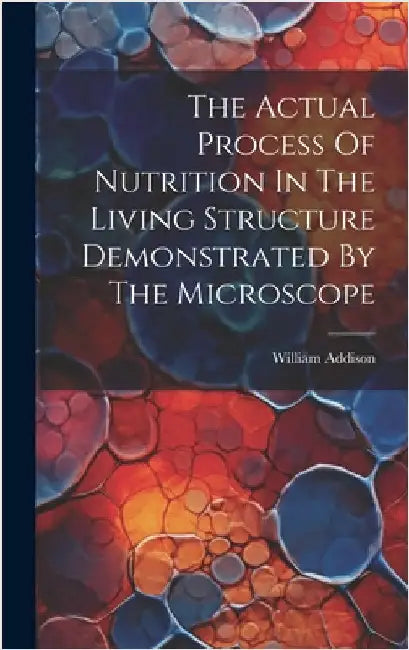 The Actual Process Of Nutrition In The Living Structure Demonstrated By The Microscope by Addison, William