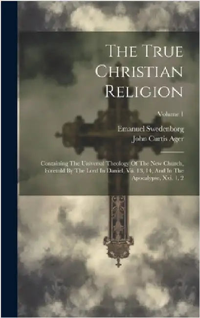 The True Christian Religion: Containing The Universal Theology Of The New Church, Foretold By The Lord In Daniel, Vii. 13, 14, And In The Apocalyps by Swedenborg, Emanuel