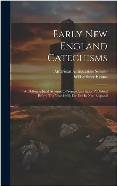 Early New England Catechisms: A Bibliographical Account Of Some Catechisms Published Before The Year 1800, For Use In New England by Eames, Wilberforce