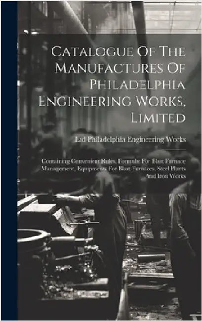Catalogue Of The Manufactures Of Philadelphia Engineering Works, Limited: Containing Convenient Rules, Formulæ For Blast Furnace Management, Equipment by Philadelphia Engineering Works, Ltd