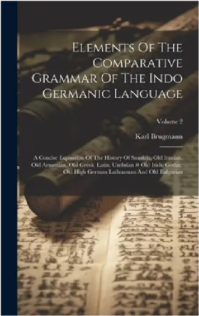Elements Of The Comparative Grammar Of The Indo Germanic Language: A Concise Exposition Of The History Of Sanskrit, Old Iranian. Old Armenian. Old Gre by Brugmann, Karl