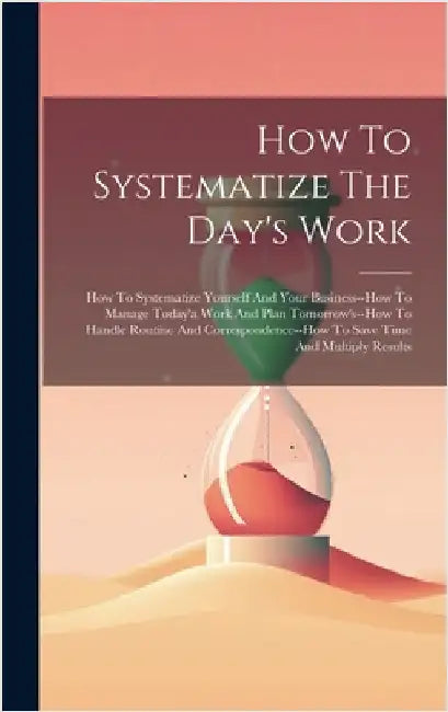 How To Systematize The Day's Work: How To Systematize Yourself And Your Business--how To Manage Today'a Work And Plan Tomorrow's--how To Handle Routin by Anonymous