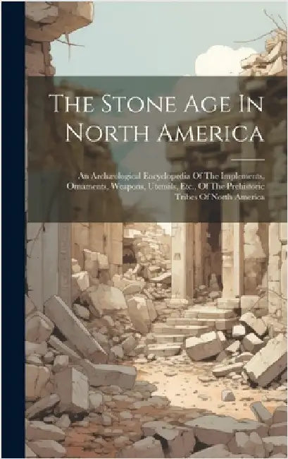 The Stone Age In North America: An Archæological Encyclopedia Of The Implements, Ornaments, Weapons, Utensils, Etc., Of The Prehistoric Tribes Of Nort by Anonymous