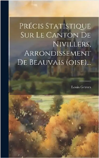 Précis Statistique Sur Le Canton De Nivillers, Arrondissement De Beauvais (oise)... by Graves, Louis