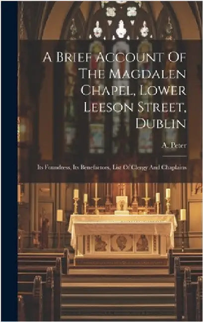 A Brief Account Of The Magdalen Chapel, Lower Leeson Street, Dublin: Its Foundress, Its Benefactors, List Of Clergy And Chaplains by Peter, A.
