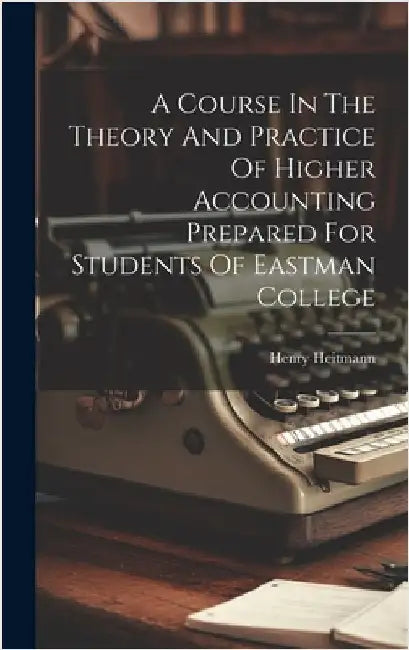 A Course In The Theory And Practice Of Higher Accounting Prepared For Students Of Eastman College by Heitmann, Henry