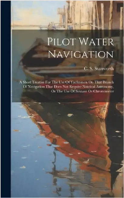 Pilot Water Navigation: A Short Treatise For The Use Of Yachtsmen On That Branch Of Navigation That Does Not Require Nautical Astronomy, Or Th by Stanworth, C. S.