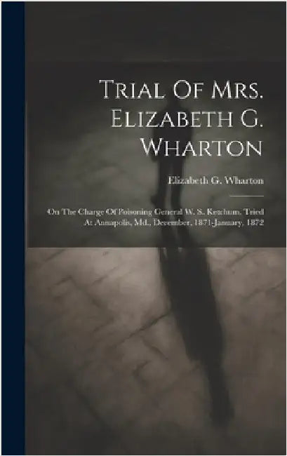Trial Of Mrs. Elizabeth G. Wharton: On The Charge Of Poisoning General W. S. Ketchum. Tried At Annapolis, Md., December, 1871-january, 1872 by Wharton, Elizabeth G.