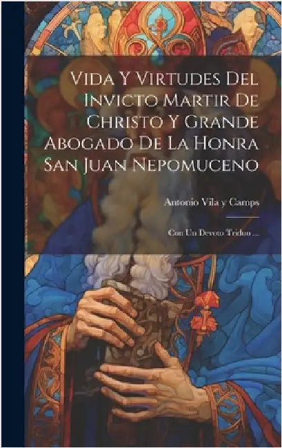 Vida Y Virtudes Del Invicto Martir De Christo Y Grande Abogado De La Honra San Juan Nepomuceno: Con Un Devoto Triduo ... by Antonio Vila Y Camps