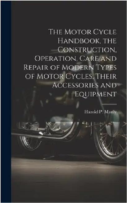 The Motor Cycle Handbook, the Construction, Operation, Care and Repair of Modern Types of Motor Cycles, Their Accessories and Equipment by Manly, Harold P. (Harold Phillips) B.