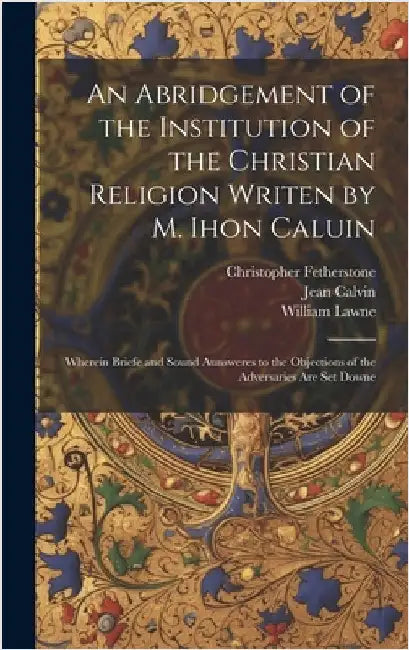 An Abridgement of the Institution of the Christian Religion Writen by M. Ihon Caluin: Wherein Briefe and Sound Aunsweres to the Objections of the Adve by Calvin, Jean 1509-1564