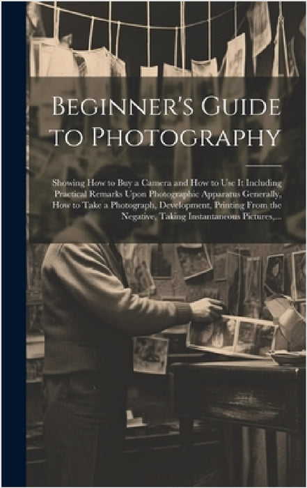Beginner's Guide to Photography: Showing How to Buy a Camera and How to Use It Including Practical Remarks Upon Photographic Apparatus Generally, How by Anonymous