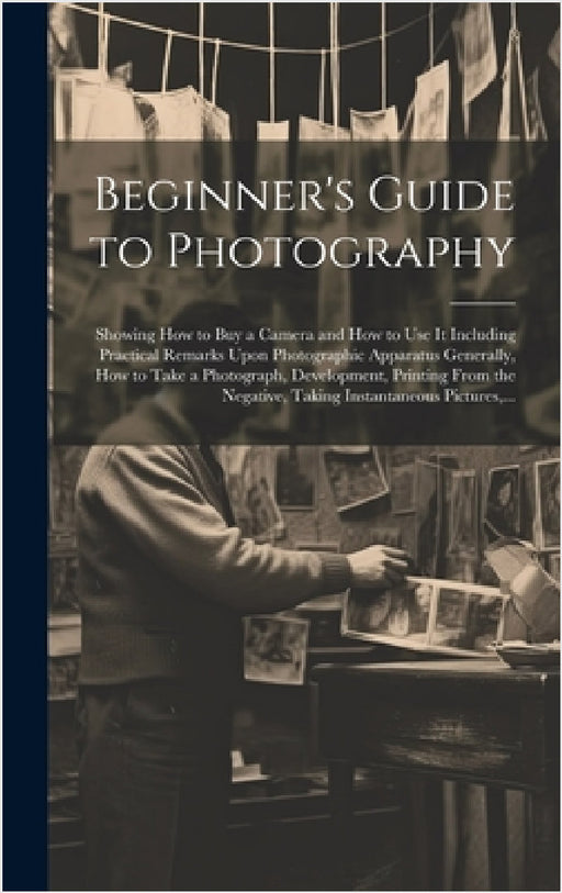 Beginner's Guide to Photography: Showing How to Buy a Camera and How to Use It Including Practical Remarks Upon Photographic Apparatus Generally, How by Anonymous