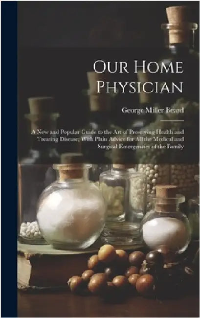 Our Home Physician: A New and Popular Guide to the Art of Preserving Health and Treating Disease; With Plain Advice for All the Medical an by Beard, George Miller 1839-1883
