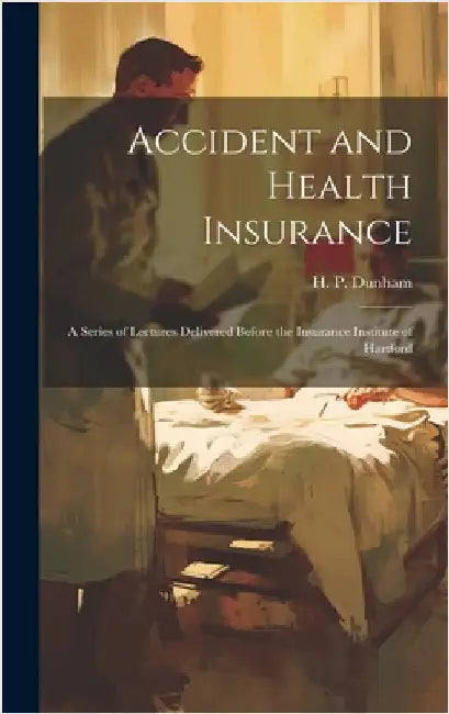 Accident and Health Insurance; a Series of Lectures Delivered Before the Insurance Institute of Hartford by Dunham, H. P.