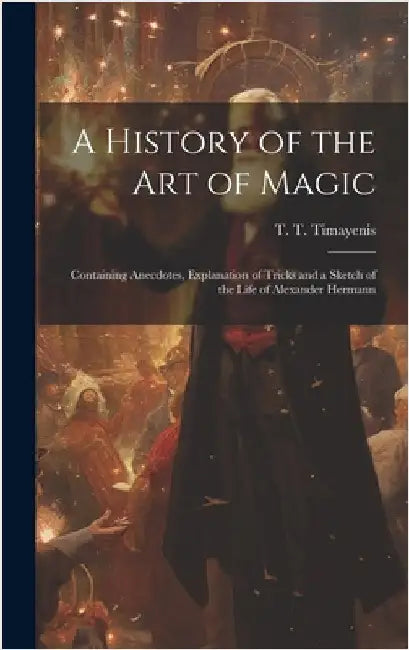 A History of the Art of Magic: Containing Anecdotes, Explanation of Tricks and a Sketch of the Life of Alexander Hermann by Timayenis, T. T. (Telemachus Thomas)