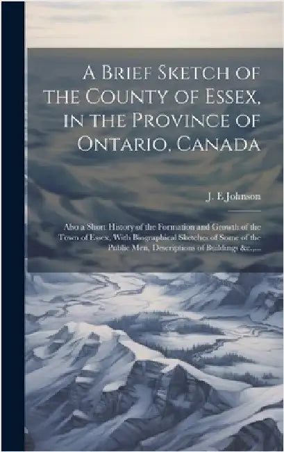 A Brief Sketch of the County of Essex, in the Province of Ontario, Canada [microform]: Also a Short History of the Formation and Growth of the Town of by Johnson, J. E.