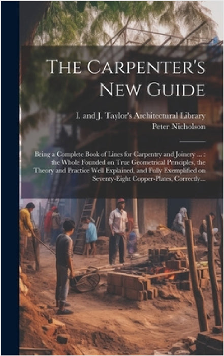 The Carpenter's New Guide: Being a Complete Book of Lines for Carpentry and Joinery ...: the Whole Founded on True Geometrical Principles, the Th by Peter 1765-1844 Nicholson, I and J Taylor's Architectural Libr