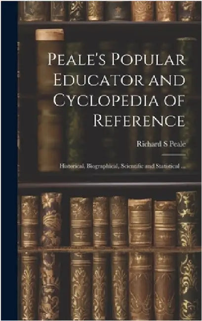 Peale's Popular Educator and Cyclopedia of Reference: Historical, Biographical, Scientific and Statistical ... by Peale, Richard S.