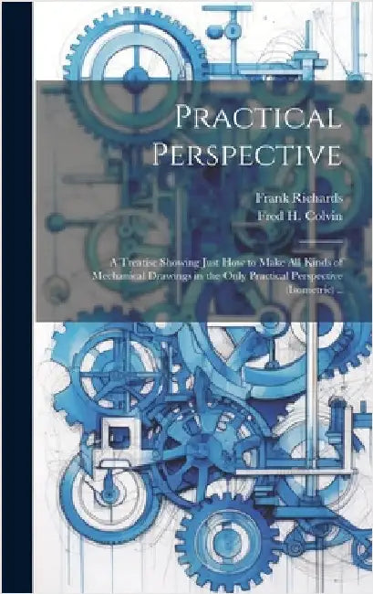 Practical Perspective; a Treatise Showing Just How to Make All Kinds of Mechanical Drawings in the Only Practical Perspective (isometric) .. by Richards, Frank 1839-1933