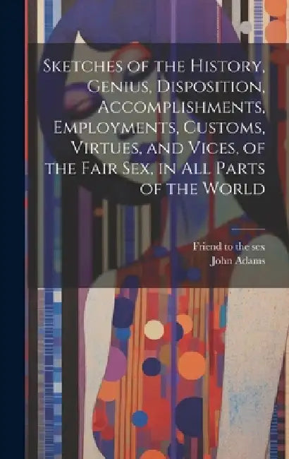Sketches of the History, Genius, Disposition, Accomplishments, Employments, Customs, Virtues, and Vices, of the Fair Sex, in All Parts of the World by John 1750?-1814 Adams, Friend to the Sex