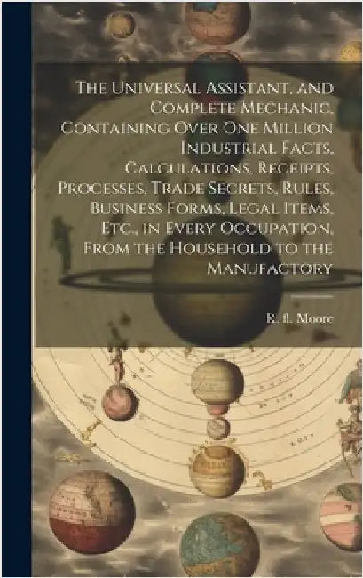 The Universal Assistant, and Complete Mechanic, Containing Over One Million Industrial Facts, Calculations, Receipts, Processes, Trade Secrets, Rules, by Moore, R. (Richard) Fl 1871-1907
