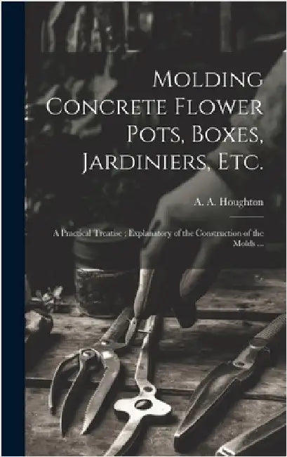 Molding Concrete Flower Pots, Boxes, Jardiniers, Etc.: A Practical Treatise; Explanatory of the Construction of the Molds ... by Houghton, A. a. (Albert Allison) B.