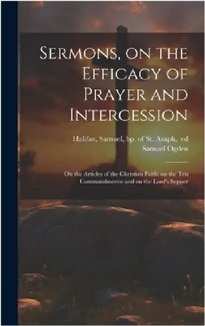 Sermons, on the Efficacy of Prayer and Intercession: On the Articles of the Christian Faith: on the Ten Commandments: and on the Lord's Supper by Ogden, Samuel 1716-1778