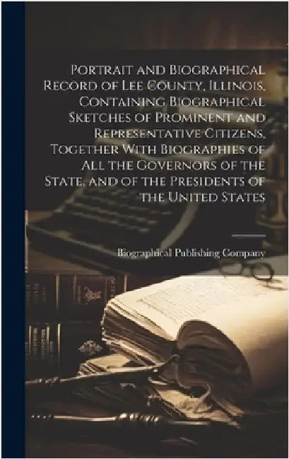 Portrait and Biographical Record of Lee County, Illinois, Containing Biographical Sketches of Prominent and Representative Citizens, Together With Bio by Biographical Publishing Company