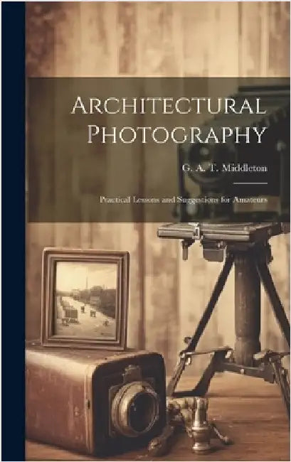 Architectural Photography: Practical Lessons and Suggestions for Amateurs by Middleton, G. A. T. (George Alexander