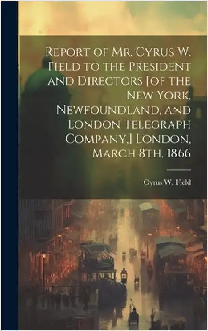 Report of Mr. Cyrus W. Field to the President and Directors [of the New York, Newfoundland, and London Telegraph Company, ] London, March 8th, 1866 [m by Field, Cyrus W. (Cyrus West) 1819-1892