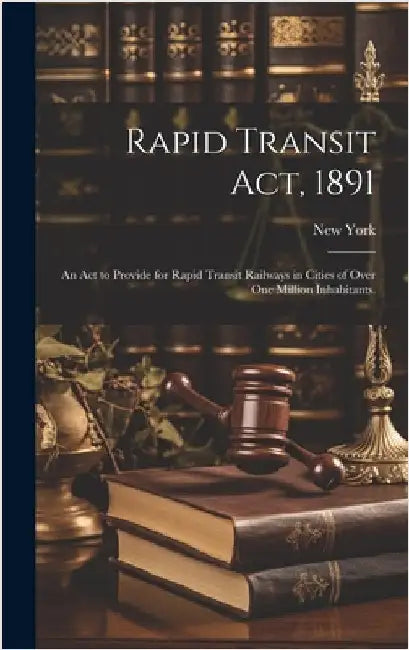 Rapid Transit Act, 1891: an Act to Provide for Rapid Transit Railways in Cities of Over One Million Inhabitants. by New York (State)