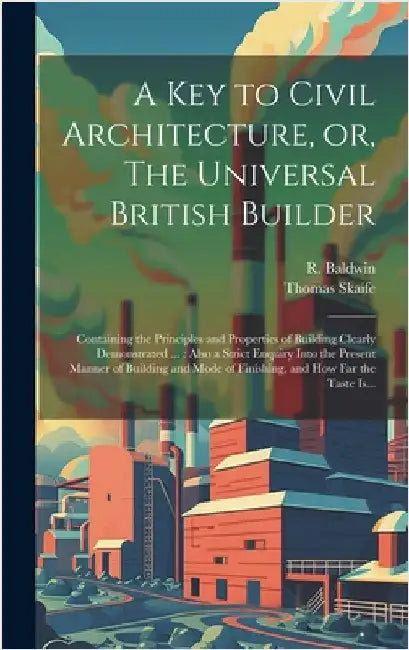 A Key to Civil Architecture, or, The Universal British Builder: Containing the Principles and Properties of Building Clearly Demonstrated ...: Also a by Skaife, Thomas