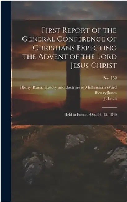 First Report of the General Conference of Christians Expecting the Advent of the Lord Jesus Christ: Held in Boston, Oct. 14, 15, 1840; no. 158 by General Conference of Christians (1st
